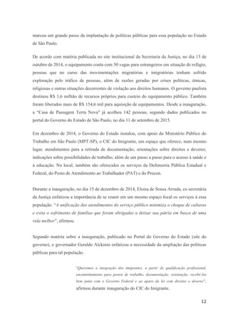 12
marcou um grande passo da implantação de políticas públicas para essa população no Estado
de São Paulo.
De acordo com matéria publicada no site institucional da Secretaria da Justiça, no dia 13 de
outubro de 2014, o equipamento conta com 50 vagas para estrangeiros em situação de refúgio,
pessoas que no curso das movimentações migratórias e imigratórias tenham sofrido
exploração pelo tráfico de pessoas, além de razões geradas por crises políticas, étnicas,
religiosas e outras situações decorrentes de violação aos direitos humanos. O governo paulista
destinou R$ 1,6 milhão de recursos próprios para custeio do equipamento público. Também
foram liberados mais de R$ 154,6 mil para aquisição de equipamentos. Desde a inauguração,
a “Casa de Passagem Terra Nova" já acolheu 142 pessoas, segundo dados publicados no
portal do Governo do Estado de São Paulo, no dia 11 de setembro de 2015.
Em dezembro de 2014, o Governo do Estado instalou, com apoio do Ministério Público do
Trabalho em São Paulo (MPT-SP), o CIC do Imigrante, um espaço que oferece, num mesmo
lugar, atendimentos para a retirada de documentação; orientações sobre direitos e deveres;
indicações sobre possibilidades de trabalho; além de um passo a passo para o acesso à saúde e
à educação. No local, também são oferecidos os serviços da Defensoria Pública Estadual e
Federal, do Posto de Atendimento ao Trabalhador (PAT) e do Procon.
Durante a inauguração, no dia 15 de dezembro de 2014, Eloisa de Sousa Arruda, ex-secretária
da Justiça enfatizou a importância de se reunir em um mesmo espaço focal os serviços à essa
população. “A unificação dos atendimentos do serviço público minimiza o choque de culturas
e evita o sofrimento de famílias que foram obrigadas a deixar sua pátria em busca de uma
vida melhor”, afirmou.
Segundo matéria sobre a inauguração, publicado no Portal do Governo do Estado (site do
governo), o governador Geraldo Alckmin enfatizou a necessidade da ampliação das políticas
públicas para tal população.
“Queremos a integração dos imigrantes, a partir de qualificação profissional,
encaminhamento para postos de trabalho, documentação, orientação, recebê-los
bem junto com o Governo Federal e ao aparo da lei com direitos e deveres”,
afirmou durante inauguração do CIC do Imigrante.
 