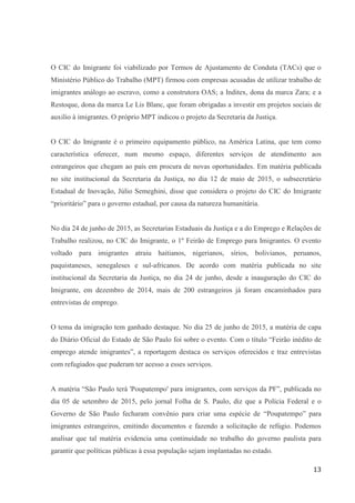 13
O CIC do Imigrante foi viabilizado por Termos de Ajustamento de Conduta (TACs) que o
Ministério Público do Trabalho (MPT) firmou com empresas acusadas de utilizar trabalho de
imigrantes análogo ao escravo, como a construtora OAS; a Inditex, dona da marca Zara; e a
Restoque, dona da marca Le Lis Blanc, que foram obrigadas a investir em projetos sociais de
auxilio à imigrantes. O próprio MPT indicou o projeto da Secretaria da Justiça.
O CIC do Imigrante é o primeiro equipamento público, na América Latina, que tem como
característica oferecer, num mesmo espaço, diferentes serviços de atendimento aos
estrangeiros que chegam ao país em procura de novas oportunidades. Em matéria publicada
no site institucional da Secretaria da Justiça, no dia 12 de maio de 2015, o subsecretário
Estadual de Inovação, Júlio Semeghini, disse que considera o projeto do CIC do Imigrante
“prioritário” para o governo estadual, por causa da natureza humanitária.
No dia 24 de junho de 2015, as Secretarias Estaduais da Justiça e a do Emprego e Relações de
Trabalho realizou, no CIC do Imigrante, o 1º Feirão de Emprego para Imigrantes. O evento
voltado para imigrantes atraiu haitianos, nigerianos, sírios, bolivianos, peruanos,
paquistaneses, senegaleses e sul-africanos. De acordo com matéria publicada no site
institucional da Secretaria da Justiça, no dia 24 de junho, desde a inauguração do CIC do
Imigrante, em dezembro de 2014, mais de 200 estrangeiros já foram encaminhados para
entrevistas de emprego.
O tema da imigração tem ganhado destaque. No dia 25 de junho de 2015, a matéria de capa
do Diário Oficial do Estado de São Paulo foi sobre o evento. Com o título “Feirão inédito de
emprego atende imigrantes”, a reportagem destaca os serviços oferecidos e traz entrevistas
com refugiados que puderam ter acesso a esses serviços.
A matéria “São Paulo terá 'Poupatempo' para imigrantes, com serviços da PF”, publicada no
dia 05 de setembro de 2015, pelo jornal Folha de S. Paulo, diz que a Polícia Federal e o
Governo de São Paulo fecharam convênio para criar uma espécie de “Poupatempo” para
imigrantes estrangeiros, emitindo documentos e fazendo a solicitação de refúgio. Podemos
analisar que tal matéria evidencia uma continuidade no trabalho do governo paulista para
garantir que políticas públicas à essa população sejam implantadas no estado.
 