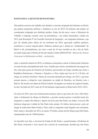 14
HAITIANOS E A QUESTÃO HUMANITÁRIA
Não poderia encerrar este trabalho sem abordar a crescente imigração dos haitianos no Brasil,
que ganhou proporções políticas e midiáticas no ano de 2014. Os haitianos não podem ser
considerados refugiados por definição jurídica. Então, há três anos e meio o Ministério do
Trabalho e Emprego concede vistos de permanência - em caráter humanitário, criados em
2012, pela Resolução 97 do Conselho Nacional de Imigração - aos imigrantes haitianos, cujo
país foi afetado pelos efeitos de um terremoto em 2010, agravando conflitos políticos,
econômicos e sociais naquela pátria. Podemos analisar que a atitude de “solidariedade” do
Brasil se dá, principalmente, por estar a mais de 10 anos inserido no dia a dia do Haiti,
enviando tropas para a Missão de Paz das Nações Unidas (MINUSTAH - Mission des Nations
Unies pour la Stabilisation en Haïti – em francês).
Após a catástrofe natural em 2010, os haitianos começaram a entrar no Brasil pelas fronteiras
no norte do país, principalmente pelo Acre. Guiados por coiotes, normalmente eles pagam um
alto valor para passar de fronteira em fronteira, percorrendo um longo caminho que inclui a
República Dominicana, o Panamá, o Equador e o Peru, trajeto que leva de 15 a 20 dias, até
chegar ao território brasileiro. Diante da crescente demanda por abrigo, em 2012, o governo
acreano passou a abrigá-los num alojamento na cidade de Brasileia, na fronteira com a
Bolívia. De acordo com dados da Polícia Federal, divulgados em matéria da Agência Senado,
no dia 2 de junho de 2015, mais de 39 mil haitianos ingressaram no Brasil entre 2010 e 2014.
No início de 2014, uma crise institucional aconteceu entre os governos do Acre e São Paulo.
Após o fechamento do abrigo em Brasileia, o governo acreano passou a transferir parte dos
imigrantes à capital, Rio Branco e depois enviá-los para São Paulo, em ônibus. Cerca de 200
haitianos chegavam à cidade de São Paulo toda semana. Os ônibus atravessavam o país até
chegar às rodoviárias Barra Funda e Tietê, onde os imigrantes eram largados sem orientação.
Entre março e dezembro de 2014, ao menos 70 ônibus saíram de Rio Branco para São Paulo,
transportando mais de 3.000 haitianos.
Ao descobrir esse fato, o Governo do Estado de São Paulo e, posteriormente a Prefeitura de
São Paulo, criticaram o Acre através dos veículos de comunicação, dizendo que não foram
 