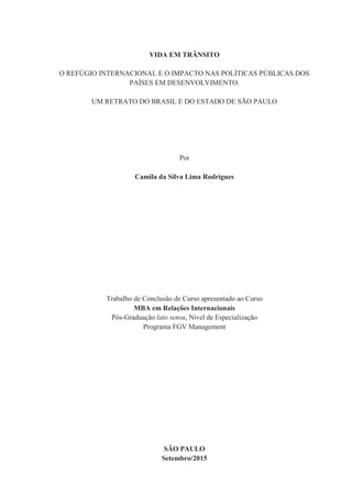 VIDA EM TRÂNSITO
O REFÚGIO INTERNACIONAL E O IMPACTO NAS POLÍTICAS PÚBLICAS DOS
PAÍSES EM DESENVOLVIMENTO.
UM RETRATO DO BRASIL E DO ESTADO DE SÃO PAULO
Por
Camila da Silva Lima Rodrigues
Trabalho de Conclusão de Curso apresentado ao Curso
MBA em Relações Internacionais
Pós-Graduação lato sensu, Nível de Especialização
Programa FGV Management
SÃO PAULO
Setembro/2015
 