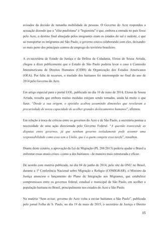15
avisados da decisão de tamanha mobilidade de pessoas. O Governo do Acre respondeu a
acusação dizendo que a "elite paulistana" é "higienista" e que, embora a entrada no país fosse
pelo Acre, o destino final almejado pelos imigrantes eram os estados do sul e sudeste, e que
ao transportar os imigrantes até São Paulo, o governo estava colaborando com eles, deixando-
os mais perto dos principais centros de emprego do território brasileiro.
A ex-secretária de Estado da Justiça e da Defesa da Cidadania, Eloisa de Sousa Arruda,
chegou a dizer publicamente que o Estado de São Paulo poderia levar o caso à Comissão
Interamericana de Direitos Humanos (CIDH) da Organização dos Estados Americanos
(OEA). Por falta de recursos, o traslado dos haitianos foi interrompido no final do ano de
2014 pelo Governo do Acre.
Em artigo especial para o portal UOL, publicado no dia 10 de maio de 2014, Eloisa de Sousa
Arruda, ressalta que embora muitas medidas estejam sendo tomadas, ainda há muito o que
fazer. “Desde a sua origem, o episódio acabou assumindo dimensões que revelaram a
precariedade de nossa capacidade de acolher grandes deslocamentos humanos”, afirmou.
Em relação à troca de críticas entre os governos do Acre e de São Paulo, a secretária pontua a
necessidade de uma ação direcionada pelo Governo Federal. “A questão transcende as
disputas entre governos, já que nenhum governo isoladamente pode assumir uma
responsabilidade como essa sem a União, que é a quem compete essa tarefa”, ressaltou.
Diante deste cenário, a aprovação da Lei de Migração (PL 288/2013) poderia ajudar o Brasil a
enfrentar essas atuais crises - como a dos haitianos - de maneira mais estruturada e eficaz.
De acordo com matéria publicada, no dia 04 de junho de 2014, pelo site da ONU no Brasil,
durante a 1ª Conferência Nacional sobre Migração e Refúgio (COMIGRAR), o Ministro da
Justiça anunciou o lançamento do Plano de Integração aos Migrantes, que estabelece
compromissos entre os governos federal, estadual e municipal de São Paulo, em acolher a
população haitiana no Brasil, principalmente nos estados do Acre e São Paulo.
Na matéria “Sem avisar, governo do Acre volta a enviar haitianos a São Paulo”, publicada
pelo jornal Folha de S. Paulo, no dia 19 de maio de 2015, o secretário de Justiça e Direito
 