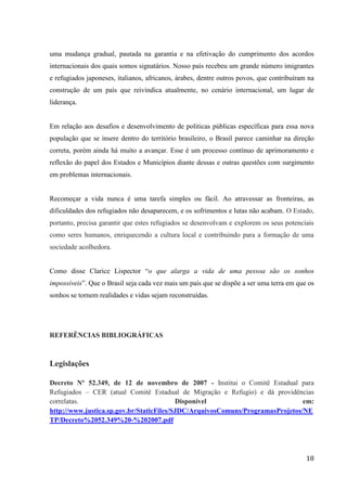 18
uma mudança gradual, pautada na garantia e na efetivação do cumprimento dos acordos
internacionais dos quais somos signatários. Nosso país recebeu um grande número imigrantes
e refugiados japoneses, italianos, africanos, árabes, dentre outros povos, que contribuíram na
construção de um país que reivindica atualmente, no cenário internacional, um lugar de
liderança.
Em relação aos desafios e desenvolvimento de politicas públicas específicas para essa nova
população que se insere dentro do território brasileiro, o Brasil parece caminhar na direção
correta, porém ainda há muito a avançar. Esse é um processo contínuo de aprimoramento e
reflexão do papel dos Estados e Municípios diante dessas e outras questões com surgimento
em problemas internacionais.
Recomeçar a vida nunca é uma tarefa simples ou fácil. Ao atravessar as fronteiras, as
dificuldades dos refugiados não desaparecem, e os sofrimentos e lutas não acabam. O Estado,
portanto, precisa garantir que estes refugiados se desenvolvam e explorem os seus potenciais
como seres humanos, enriquecendo a cultura local e contribuindo para a formação de uma
sociedade acolhedora.
Como disse Clarice Lispector “o que alarga a vida de uma pessoa são os sonhos
impossíveis”. Que o Brasil seja cada vez mais um país que se dispõe a ser uma terra em que os
sonhos se tornem realidades e vidas sejam reconstruídas.
REFERÊNCIAS BIBLIOGRÁFICAS
Legislações
Decreto Nº 52.349, de 12 de novembro de 2007 - Institui o Comitê Estadual para
Refugiados – CER (atual Comitê Estadual de Migração e Refugio) e dá providências
correlatas. Disponível em:
http://www.justica.sp.gov.br/StaticFiles/SJDC/ArquivosComuns/ProgramasProjetos/NE
TP/Decreto%2052.349%20-%202007.pdf
 