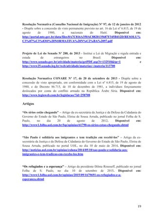 19
Resolução Normativa (Conselho Nacional de Imigração) Nº 97, de 12 de janeiro de 2012
- Dispõe sobre a concessão do visto permanente previsto no art. 16 da Lei nº 6.815, de 19 de
agosto de 1980, a nacionais do Haiti. Disponível em:
http://portal.mte.gov.br/data/files/8A7C816A350AC8820135687F345B412D/RESOLU%
C3%87%C3%83O%20NORMATIVA%20N%C2%BA%2097.pdf
Projeto de Lei do Senado Nº 288, de 2013 - Institui a Lei de Migração e regula entrada e
estada de estrangeiros no Brasil. Disponível em:
http://www.senado.gov.br/atividade/materia/getPDF.asp?t=132518&tp=1 e
http://www25.senado.leg.br/web/atividade/materias/-/materia/113700
Resolução Normativa CONARE Nº 17, de 20 de setembro de 2013 - Dispõe sobre a
concessão de visto apropriado, em conformidade com a Lei nº 6.815, de 19 de agosto de
1980, e do Decreto 86.715, de 10 de dezembro de 1981, a indivíduos forçosamente
deslocados por conta do conflito armado na República Árabe Síria. Disponível em:
http://www.legisweb.com.br/legislacao/?id=258708
Artigos
“Os sírios estão chegando” – Artigo da ex-secretária da Justiça e da Defesa da Cidadania do
Governo do Estado de São Paulo, Eloisa de Sousa Arruda, publicado no jornal Folha de S.
Paulo, no dia 20 de agosto de 2012. Disponível em:
http://www1.folha.uol.com.br/fsp/opiniao/61790-os-sirios-estao-chegando.shtml
“São Paulo é solidária aos imigrantes e tem tradição em recebê-los” – Artigo da ex-
secretária da Justiça e da Defesa da Cidadania do Governo do Estado de São Paulo, Eloisa de
Sousa Arruda, publicado no portal UOL, no dia 10 de maio de 2014. Disponível em:
http://noticias.uol.com.br/opiniao/coluna/2014/05/10/sao-paulo-e-solidaria-aos-
imigrantes-e-tem-tradicao-em-recebe-los.htm
“Os refugiados e a esperança” – Artigo da presidente Dilma Rousseff, publicado no jornal
Folha de S. Paulo, no dia 10 de setembro de 2015. Disponível em:
http://www1.folha.uol.com.br/opiniao/2015/09/1679691-os-refugiados-e-a-
esperanca.shtml
 