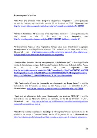 20
Reportagens/ Matérias
“São Paulo cria primeiro comitê dirigido à imigrantes e refugiados” - Matéria publicada
no site da Prefeitura de São Paulo, no dia 05 de fevereiro de 2009. Disponível em:
http://www.prefeitura.sp.gov.br/cidade/secretarias/comunicacao/noticias/?p=119509
“Envio de haitianos a SP escancara crise migratória; entenda” - Matéria publicada pela
BBC Brasil, no dia 25 de abril de 2014. Disponível em:
http://www.bbc.com/portuguese/noticias/2014/04/140425_haitianos_entenda_jf
“1ª Conferência Nacional sobre Migração e Refúgio lança plano brasileiro de integração
aos migrantes” - Matéria publicada no site da ONU no Brasil, no dia 04 de junho de 2014.
Disponível em: http://nacoesunidas.org/1a-conferencia-nacional-sobre-migracao-e-
refugio-lanca-plano-brasileiro-de-integracao-aos-migrantes/
“Inaugurada a primeira casa de passagem para refugiados do país” – Matéria publicada
no site da Secretaria da Justiça e da Defesa da Cidadania do Governo do Estado de São Paulo,
no dia 13 de outubro de 2014. Disponível em:
http://www.justica.sp.gov.br/portal/site/SJDC/menuitem.b1a98ae13ac6514354f160f4390f
8ca0/?vgnextoid=6aa6648792168410VgnVCM1000008936c80aRCRD&vgnextchannel=2
1decc533f73e310VgnVCM10000093f0c80aRCRD&vgnextfmt=default
“São Paulo ganha Centro de Integração para imigrantes na Barra Funda” - Matéria
publicada no site do Governo do Estado de São Paulo, no dia 15 de dezembro de 2014.
Disponível em: http://www.saopaulo.sp.gov.br/spnoticias/lenoticia2.php?id=238898
“Centro de atendimento a imigrantes é inaugurado com apoio do MPT-SP” – Matéria
publicada no site do Ministério Público do Trabalho, no dia 15 de dezembro de 2014.
Disponível em: http://www.prt2.mpt.mp.br/196-centro-de-atendimento-a-imigrantes-e-
inaugurado-com-apoio-do-mpt-sp
“Brasil bate recorde na concessão de refúgio a estrangeiros” Matéria publicada no site do
Ministério da Justiça – Governo Federal, no dia 12 de janeiro de 2015. Disponível em:
http://www.justica.gov.br/noticias/brasil-bate-recorde-na-concessao-de-refugio-a-estrangeiros
 