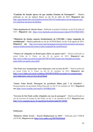 22
“Comissão do Senado aprova lei que atualiza Estatuto do Estrangeiro” - Matéria
publicada no site da Agência Brasil, no dia 02 de julho de 2015. Disponível em:
http://agenciabrasil.ebc.com.br/politica/noticia/2015-07/senado-aprova-lei-de-migracao-que-
reve-legislacao-da-epoca-da-ditadura
Vídeo depoimento de Aloysio Nunes - Publicado no próprio Facebook, no dia 02 de julho de
2015. Disponível em: https://www.facebook.com/aloysionunes/videos/927019780673091/
“Ministério da Justiça anuncia fortalecimento do CONARE e lança campanha de
sensibilização” - Matéria publicada no site do ACNUR Brasil, no dia 19 de agosto de 2015.
Disponível em: http://www.acnur.org/t3/portugues/noticias/noticia/ministerio-da-justica-
anuncia-fortalecimento-do-conare-e-lanca-campanha-de-sensibilizacao/
“Número de refugiados no Brasil quase dobra em quatro anos” – Matéria publicada no
jornal Folha de S. Paulo, no dia 20 de agosto de 2015. Disponível em:
http://www1.folha.uol.com.br/mundo/2015/08/1671083-numero-de-refugiados-no-brasil-
quase-dobra-em-quatro-anos.shtml
“São Paulo terá 'poupatempo' para imigrantes, com serviços da PF” – Matéria publicada
no jornal Folha de S. Paulo, no dia 05 de setembro de 2015. Disponível em:
http://www1.folha.uol.com.br/cotidiano/2015/09/1678238-sao-paulo-tera-poupatempo-
para-imigrantes-com-servicos-da-pf.shtml
“Somos Todos Brasil: Mensagem da presidenta Dilma pelo 7 de Setembro” -
Pronunciamento da presidente Dilma Rousseff, no dia 07 de setembro de 2015. Disponível
em: https://www.youtube.com/watch?v=6IwMkp2zm8s
“Governo de São Paulo acolhe refugiados em casa de passagem” – Matéria publicada no
site do Governo do Estado de São Paulo, no dia 11 de setembro de 2015. Disponível em:
http://www.saopaulo.sp.gov.br/spnoticias/lenoticia2.php?id=242421
Publicações
“Relatório Global Trends - Forced Displacement in 2014” - Publicada pelo UNHCR
(ACNUR). Disponível em: http://www.unhcr.org/556725e69.html
 