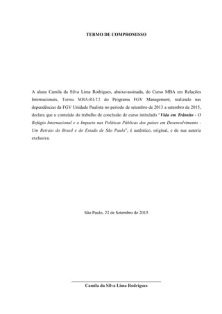 TERMO DE COMPROMISSO
A aluna Camila da Silva Lima Rodrigues, abaixo-assinada, do Curso MBA em Relações
Internacionais, Turma MBA-RI-T2 do Programa FGV Management, realizado nas
dependências da FGV Unidade Paulista no período de setembro de 2013 a setembro de 2015,
declara que o conteúdo do trabalho de conclusão de curso intitulado “Vida em Trânsito - O
Refúgio Internacional e o Impacto nas Políticas Públicas dos países em Desenvolvimento -
Um Retrato do Brasil e do Estado de São Paulo”, é autêntico, original, e de sua autoria
exclusiva.
São Paulo, 22 de Setembro de 2015
________________________________________
Camila da Silva Lima Rodrigues
 