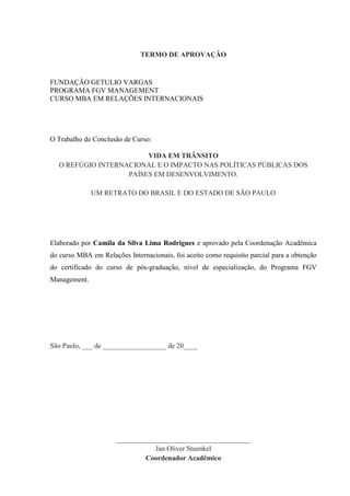 TERMO DE APROVAÇÃO
FUNDAÇÃO GETULIO VARGAS
PROGRAMA FGV MANAGEMENT
CURSO MBA EM RELAÇÕES INTERNACIONAIS
O Trabalho de Conclusão de Curso:
VIDA EM TRÂNSITO
O REFÚGIO INTERNACIONAL E O IMPACTO NAS POLÍTICAS PÚBLICAS DOS
PAÍSES EM DESENVOLVIMENTO.
UM RETRATO DO BRASIL E DO ESTADO DE SÃO PAULO
Elaborado por Camila da Silva Lima Rodrigues e aprovado pela Coordenação Acadêmica
do curso MBA em Relações Internacionais, foi aceito como requisito parcial para a obtenção
do certificado do curso de pós-graduação, nível de especialização, do Programa FGV
Management.
São Paulo, ___ de __________________ de 20____
______________________________________
Jan Oliver Stuenkel
Coordenador Acadêmico
 