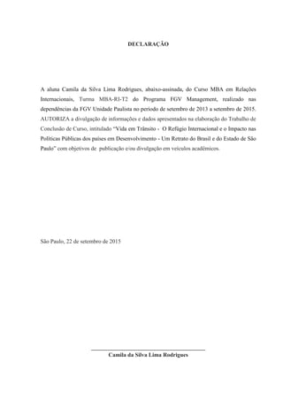 DECLARAÇÃO
A aluna Camila da Silva Lima Rodrigues, abaixo-assinada, do Curso MBA em Relações
Internacionais, Turma MBA-RI-T2 do Programa FGV Management, realizado nas
dependências da FGV Unidade Paulista no período de setembro de 2013 a setembro de 2015.
AUTORIZA a divulgação de informações e dados apresentados na elaboração do Trabalho de
Conclusão de Curso, intitulado “Vida em Trânsito - O Refúgio Internacional e o Impacto nas
Políticas Públicas dos países em Desenvolvimento - Um Retrato do Brasil e do Estado de São
Paulo” com objetivos de publicação e/ou divulgação em veículos acadêmicos.
São Paulo, 22 de setembro de 2015
________________________________________
Camila da Silva Lima Rodrigues
 