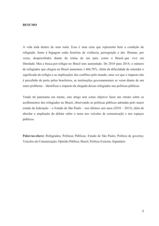 1
RESUMO
A vida toda dentro de uma mala. Essa é uma cena que representa bem a condição do
refugiado. Junto à bagagem estão histórias de violência, perseguição e dor. Dramas, por
vezes, despercebidos diante da rotina de um país, como o Brasil, que vive em
liberdade. Mas a busca por refúgio no Brasil tem aumentado. De 2010 para 2014, o número
de refugiados que chegou no Brasil aumentou 1.466,78%. Além da dificuldade de entender o
significado do refúgio e as implicações dos conflitos pelo mundo, uma vez que o impacto não
é percebido de perto pelos brasileiros, as instituições governamentais se veem diante de um
outro problema – identificar o impacto da chegada desses refugiados nas políticas públicas.
Tendo tal panorama em mente, este artigo tem como objetivo fazer um retrato sobre os
acolhimentos dos refugiados no Brasil, observando as políticas públicas adotadas pelo maior
estado da federação – o Estado de São Paulo – nos últimos seis anos (2010 – 2015), além de
abordar a ampliação do debate sobre o tema nos veículos de comunicação e nos espaços
públicos.
Palavras-chave: Refugiados; Políticas Públicas; Estado de São Paulo; Política de governo;
Veículos de Comunicação; Opinião Pública; Brasil; Política Externa; Signatário
 