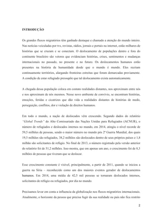 2
INTRODUÇÃO
Os grandes fluxos migratórios têm ganhado destaque e chamado a atenção do mundo inteiro.
Nas notícias veiculadas por tvs, revistas, rádios, jornais e portais na internet, estão milhares de
histórias que se cruzam e se conectam. O deslocamento de populações dentro e fora do
continente brasileiro são vetores que evidenciam histórias, crises, sentimentos e mudanças
internacionais no passado, no presente e no futuro. Os deslocamentos humanos estão
presentes na história da humanidade desde que o mundo é mundo. Eles recriam
continuamente territórios, alargando fronteiras estreitas que foram demarcadas previamente.
A condição de estar refugiado pressupõe que tal deslocamento exista automaticamente.
A chegada dessa população coloca em contato realidades distantes, nos aproximam entre nós
e nos aproximam de nós mesmos. Nesse novo ambiente de convívio, se encontram histórias,
emoções, feridas e cicatrizes que dão vida a realidades distantes de histórias de medo,
perseguição, conflitos, dor e violação de direitos humanos.
Em todo o mundo, a nação de deslocados vêm crescendo. Segundo dados do relatório
“Global Trends” do Alto Comissariado das Nações Unidas para Refugiados (ACNUR), o
número de refugiados e deslocados internos no mundo, em 2014, atingiu o nível recorde de
59,5 milhões de pessoas, sendo o maior número no mundo pós 2ª Guerra Mundial, dos quais
19,5 milhões são refugiados, 38,2 milhões são deslocados dentro de seus próprios países e 1,8
milhão são solicitantes de refúgio. No final de 2013, o número registrado pela versão anterior
do relatório foi de 51,2 milhões. Isso mostra, que em apenas um ano, o crescimento foi de 8,3
milhões de pessoas que tiveram que se deslocar.
Esse crescimento constante é visível, principalmente, a partir de 2011, quando se iniciou a
guerra na Síria – reconhecido como um dos maiores eventos gerador de deslocamentos
humanos. Em 2014, uma média de 42,5 mil pessoas se tornaram deslocados internos,
solicitantes de refúgio ou refugiados, por dia no mundo.
Precisamos levar em conta a influencia da globalização nos fluxos migratórios internacionais.
Atualmente, o horizonte da pessoa que precisa fugir da sua realidade ou país não fica restrito
 
