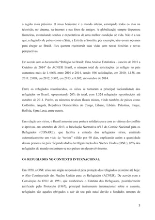 3
à região mais próxima. O novo horizonte é o mundo inteiro, estampado todos os dias na
televisão, no cinema, na internet e nas fotos de amigos. A globalização sempre dispensou
fronteiras, estimulando sonhos e expectativas de uma melhor condição de vida. Não é a toa
que, refugiados de países como a Síria, a Eritréia e Somália, por exemplo, atravessam oceanos
para chegar ao Brasil. Eles querem reconstruir suas vidas com novas histórias e novas
perspectivas.
De acordo com o documento “Refúgio no Brasil: Uma Análise Estatística – Janeiro de 2010 a
Outubro de 2014” do ACNUR Brasil, o número total de solicitações de refúgio no país
aumentou mais de 1.466% entre 2010 e 2014, sendo: 566 solicitações, em 2010; 1.138, em
2011; 2.008, em 2012; 5.882, em 2013, e 8.302, até outubro de 2014.
Entre os refugiados reconhecidos, os sírios se tornaram a principal nacionalidade dos
refugiados no Brasil, representando 20% do total, com 1.524 refugiados reconhecidos até
outubro de 2014. Porém, os números revelam fluxos mistos, vindo também de países como
Colômbia, Angola, República Democrática do Congo, Líbano, Libéria, Palestina, Iraque,
Bolívia, Serra Leoa, entre outros.
Em relação aos sírios, o Brasil assumiu uma postura solidária para com as vítimas do conflito
e aprovou, em setembro de 2013, a Resolução Normativa nº17 do Comitê Nacional para os
Refugiados (CONARE), que facilita a entrada dos refugiados sírios, emitindo
automaticamente um visto de “turista” válido por 90 dias, explicando assim a quantidade
dessas pessoas no país. Segundo dados do Organização das Nações Unidas (ONU), 86% dos
refugiados do mundo encontram-se nos países em desenvolvimento.
OS REFUGIADOS NO CONTEXTO INTERNACIONAL
Em 1950, a ONU criou um órgão responsável pela proteção dos refugiados existente até hoje:
o Alto Comissariado das Nações Unidas para os Refugiados (ACNUR). De acordo com a
Convenção da ONU de 1951, que estabeleceu o Estatuto dos Refugiados, posteriormente
ratificado pelo Protocolo (1967), principal instrumento internacional sobre o assunto,
refugiados são aqueles obrigados a sair de seu país natal devido a fundados temores de
 