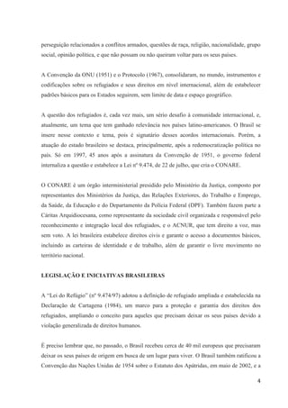4
perseguição relacionados a conflitos armados, questões de raça, religião, nacionalidade, grupo
social, opinião política, e que não possam ou não queiram voltar para os seus países.
A Convenção da ONU (1951) e o Protocolo (1967), consolidaram, no mundo, instrumentos e
codificações sobre os refugiados e seus direitos em nível internacional, além de estabelecer
padrões básicos para os Estados seguirem, sem limite de data e espaço geográfico.
A questão dos refugiados é, cada vez mais, um sério desafio à comunidade internacional, e,
atualmente, um tema que tem ganhado relevância nos países latino-americanos. O Brasil se
insere nesse contexto e tema, pois é signatário desses acordos internacionais. Porém, a
atuação do estado brasileiro se destaca, principalmente, após a redemocratização política no
país. Só em 1997, 45 anos após a assinatura da Convenção de 1951, o governo federal
internaliza a questão e estabelece a Lei nº 9.474, de 22 de julho, que cria o CONARE.
O CONARE é um órgão interministerial presidido pelo Ministério da Justiça, composto por
representantes dos Ministérios da Justiça, das Relações Exteriores, do Trabalho e Emprego,
da Saúde, da Educação e do Departamento da Polícia Federal (DPF). Também fazem parte a
Cáritas Arquidiocesana, como representante da sociedade civil organizada e responsável pelo
reconhecimento e integração local dos refugiados, e o ACNUR, que tem direito a voz, mas
sem voto. A lei brasileira estabelece direitos civis e garante o acesso a documentos básicos,
incluindo as carteiras de identidade e de trabalho, além de garantir o livre movimento no
território nacional.
LEGISLAÇÃO E INICIATIVAS BRASILEIRAS
A “Lei do Refúgio” (nº 9.474/97) adotou a definição de refugiado ampliada e estabelecida na
Declaração de Cartagena (1984), um marco para a proteção e garantia dos direitos dos
refugiados, ampliando o conceito para aqueles que precisam deixar os seus países devido a
violação generalizada de direitos humanos.
É preciso lembrar que, no passado, o Brasil recebeu cerca de 40 mil europeus que precisaram
deixar os seus países de origem em busca de um lugar para viver. O Brasil também ratificou a
Convenção das Nações Unidas de 1954 sobre o Estatuto dos Apátridas, em maio de 2002, e a
 