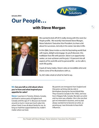 January 2015
1
Our People…
with Steve Morgan
We wanted to kick off 2015 really strong with this next Our
People profile. We recently interviewed Steve Morgan,
Noise Solutions’ Executive Vice President, to share a bit
about his successes, not only in his career, but also in life.
In this Q&A, Steve invites us into his fascinating world that
will inspire, delight and engage. As you’ll discover, this
trailblazer lives life with passion. Steve is an opportunity-
seeker, an over-achiever and he puts 110 percent into all
aspects of his work life and his personal life – as he calls it,
work-life quality.
A jack of many trades, Steve is also an incredible artist and
shares some of his illustrations with us.
So, let’s take a look at what he had to say.
_________________________________
NS: Can you tell us a bit about where
you’re from and what inspired your
appetite for sales?
Steve: I was born in Toronto, Ontario, Canada,
and lived in various parts of England and
Canada until the age of 13. Because we moved
around so much, I never put much value into
where I lived. It was all about family for me. As
long as I had that support behind me, it didn’t
matter where we lived.
My parents are immigrants from England and
they grew up living-side-by-side in
Birmingham during the Second World War.
They moved to Canada in the 1950s, and now
live in Niagara Falls, Canada. My dad is an artist
and my mom was a Realtor. She is the one that
got me interested in business, and my dad
always wanted me to become an artist, so
growing up, I was fortunate to have both
influences.
________________________________________________________________________
Our People with Steve Morgan, Noise Solutions’ Executive Vice President
 