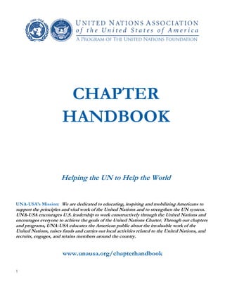 1
CHAPTER
HANDBOOK
Helping the UN to Help the World
UNA-USA’s Mission: We are dedicated to educating, inspiring and mobilizing Americans to
support the principles and vital work of the United Nations and to strengthen the UN system.
UNA-USA encourages U.S. leadership to work constructively through the United Nations and
encourages everyone to achieve the goals of the United Nations Charter. Through our chapters
and programs, UNA-USA educates the American public about the invaluable work of the
United Nations, raises funds and carries out local activities related to the United Nations, and
recruits, engages, and retains members around the country.
www.unausa.org/chapterhandbook
 