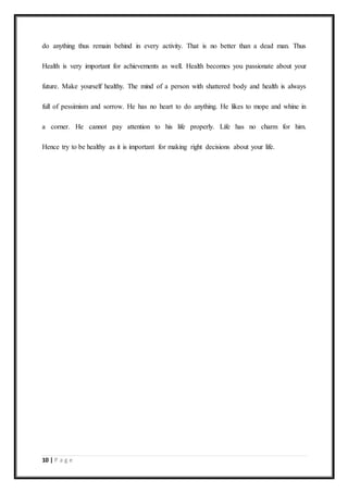 10 | P a g e
do anything thus remain behind in every activity. That is no better than a dead man. Thus
Health is very important for achievements as well. Health becomes you passionate about your
future. Make yourself healthy. The mind of a person with shattered body and health is always
full of pessimism and sorrow. He has no heart to do anything. He likes to mope and whine in
a corner. He cannot pay attention to his life properly. Life has no charm for him.
Hence try to be healthy as it is important for making right decisions about your life.
 