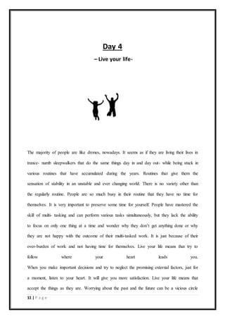 11 | P a g e
Day 4
– Live your life-
The majority of people are like drones, nowadays. It seems as if they are living their lives in
trance- numb sleepwalkers that do the same things day in and day out- while being stuck in
various routines that have accumulated during the years. Routines that give them the
sensation of stability in an unstable and ever changing world. There is no variety other than
the regularly routine. People are so much busy in their routine that they have no time for
themselves. It is very important to preserve some time for yourself. People have mastered the
skill of multi- tasking and can perform various tasks simultaneously, but they lack the ability
to focus on only one thing at a time and wonder why they don’t get anything done or why
they are not happy with the outcome of their multi-tasked work. It is just because of their
over-burden of work and not having time for themselves. Live your life means that try to
follow where your heart leads you.
When you make important decisions and try to neglect the promising external factors, just for
a moment, listen to your heart. It will give you more satisfaction. Live your life means that
accept the things as they are. Worrying about the past and the future can be a vicious circle
 