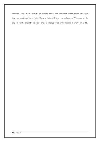 16 | P a g e
You don’t need to be ashamed on anything rather than you should realize others that every
time you could not be a victim. Being a victim will lose your self-esteem. You may not be
able to work properly but you have to manage your own position in every one’s life.
 