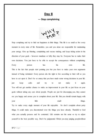 17 | P a g e
Day 8
--- Stop complaining
Stop complaing and try to find out happiness in little things. This life is so small so live every
moment in every state of life. Remember, you and you alone are responsible for maintaining
your energy. Give up blaming, complaining and excuse making, and keep taking action in the
direction of your goals - however mundane or lofty they may be. Everyone has to make their
own decisions. You just have to be able to accept the consequences without complaining.
Every person has his own life.
This is the fact that people start pointing you but you have to make your own arguments
instead of being victimized. Every person ahs the right to live according to their will so you
have to act upon it. Don’t be so annoy that you have made some wrong decisions in your life.
just keep calm and try to not make it again.
You will not get another chance to make an improvement in your life so just focus on your
goals without taking any care about people. People are just for discourging you, they cannot
see you happy and arouse you to complain about your life. But you should remain happy with
your little small things.
Try to make every single moment of your life enjoyable. So don’t complain about petty
things. It could make you discontented over the things you have already. Thankful to God
what you actually possess and be contented. Life remains not the same so try to adjust
yourself in the best possible way. Don’t be judgmental. Once you stop judging peoplewithout
 