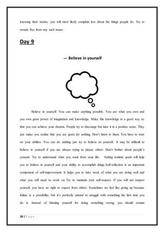 18 | P a g e
knowing their stories, you will most likely complain less about the things people do. Try to
remain free from any such issues.
Day 9
--- Believe in yourself
Believe in yourself. You can make anything possible. You are what you own and
you own great power of imagination and knowledge. Make this knowledge in a good way so
that you can achieve your dreams. People try to discourge but take it in a positive sense. They
just make you realize that you are good for nothing. Don’t listen to them. You have to trust
on your abilites. You can do anthing just try to believe on yourself. It may be difficult to
believe in yourself if you are always trying to please others. Don’t bother about people’s
consent. Try to understand what you want from your life. Setting realistic goals will help
you to believe in yourself and your ability to accomplish things.Self-reflection is an important
component of self-improvement. It helps you to take stock of what you are doing well and
what you still need to work on. Try to maintain your self-respect. If you will not respect
yourself, you have no right to expect from others. Sometimes we feel like giving up because
failure is a possibility, but it’s perfectly natural to struggle with something the first time you
do it. Instead of blaming yourself for doing something wrong, you should remain
 