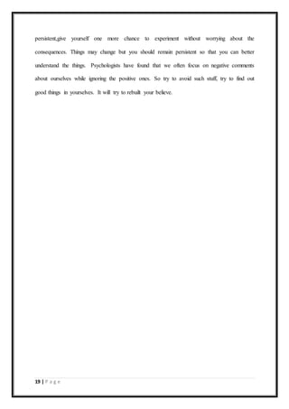19 | P a g e
persistent,give yourself one more chance to experiment without worrying about the
consequences. Things may change but you should remain persistent so that you can better
understand the things. Psychologists have found that we often focus on negative comments
about ourselves while ignoring the positive ones. So try to avoid such stuff, try to find out
good things in yourselves. It will try to rebuilt your believe.
 