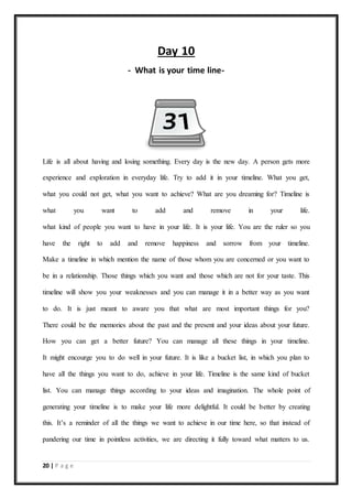 20 | P a g e
Day 10
- What is your time line-
Life is all about having and losing something. Every day is the new day. A person gets more
experience and exploration in everyday life. Try to add it in your timeline. What you get,
what you could not get, what you want to achieve? What are you dreaming for? Timeline is
what you want to add and remove in your life.
what kind of people you want to have in your life. It is your life. You are the ruler so you
have the right to add and remove happiness and sorrow from your timeline.
Make a timeline in which mention the name of those whom you are concerned or you want to
be in a relationship. Those things which you want and those which are not for your taste. This
timeline will show you your weaknesses and you can manage it in a better way as you want
to do. It is just meant to aware you that what are most important things for you?
There could be the memories about the past and the present and your ideas about your future.
How you can get a better future? You can manage all these things in your timeline.
It might encourge you to do well in your future. It is like a bucket list, in which you plan to
have all the things you want to do, achieve in your life. Timeline is the same kind of bucket
list. You can manage things according to your ideas and imagination. The whole point of
generating your timeline is to make your life more delightful. It could be better by creating
this. It’s a reminder of all the things we want to achieve in our time here, so that instead of
pandering our time in pointless activities, we are directing it fully toward what matters to us.
 