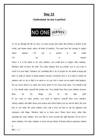 24 | P a g e
Day 12
- Understand no one is perfect-
As we go through this life we have, we must accept and realize that nobody is perfect in the
world, and human nature makes all kinds of mistakes. You must have the courage to neglect
others mistake. No one is perfect in this world.
“To err is human”
Hence it is in his nature to do such mistakes, you would have to neglect other mistakes.
Mistakes kind of know the truth. You make mistake then you ponder over it, you want to
avoid it in your future. Mistakes are something that a lot of people do not admit in doing and
there is really no shame in doing mistakes because everybody does it. It is hard to admit our
mistakes and we try to hide it as much as we can, but it comes out no matter what happens.
Do not worry about it so much, but worry about it if it’s been done more. You should avoid
it. You should make yourself the perfect one. You should learn from your mistakes because
these are for taking you on the right path.
If you want to make perfect, you need to improve yourself from your mistakes.
Always analyze and think about your actions and words before you say and do them. Do your
best to not make the same mistake twice and it does not hurt to ask for guidance and
assistance with things. Mistakes help us to learn more. Hence learn more, rather than
repeating the same mistake. You can able to move towards the right direction. So try not to
make mistakes, but make mistakes to learn and get ahead. Nobody achieves greatness without
it.
 