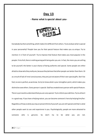 26 | P a g e
Day 13
- Name what is special about you-
Everybodyhasthat something,which makeshimdifferentfromothers.Trytoanalyze whatisspecial
in your personality? People love you for that special feature that makes you so unique. Try to
mention it in front of yourself. Try to improve that feature that makes you most popular in the
people.Firstof all,there isnothingwrongwith being who you are. In fact, the more you are willing
to be yourself, the better is your chance of being authentic and special. Some people are either
afraidto showwhotheyreallyare,because theybelieve thatotherpeople are better than them. Or
as a resultof lack of innerconsciousness,theyare justnotaware of their own special gifts. Don’t be
fool;noone is perfect,aswe know. So try to know what is your strengthen point, which makes you
distinctive overothers. Every person is special. God has created every person with special feature.
There isjust needtounderstandthatyouare veryspecial.Tryto reformyourabilities.Trytoutilize it
in a good way. If you have a helping nature, you can become someone’s hero by helping him/her.
Regardlessof howorwhat youmay at presentthinkof yourself,youare still special and that is what
other people want to see and experience in you. Psychologically, people are more attracted to
someone who is genuine. So don't try to be what you are not.
 