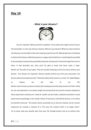 27 | P a g e
Day 14
- What is your dreams-?
You are important. What you think is important. Try to make every single moment of your
life memorable. It is the case with your dreams. What are your dreams? What you want to achieve
and whatyou are wishingforisthe most importance partof yourlife.Mostpeople have noideahow
to achieve theirdreams.Whattheypossessisavague notionthatthere is somethingtheywouldlike
to do somedayorsomeone theywouldlike tobecome.Buttheydon’tknow how togetfrom here to
there. If that describes you, then you’ll be glad to know that there really is hope.
Dreams are the path of your goals. They are actually showing you the true way to achieve your
destiny. Your dreams are important. Dreams actually confront you from your personality. You
become able toknowaboutyourself."We dream about what concerns us most," Dr. Angel Morgan,
so dreams are the part of our life.
Dreams seem to help us process emotions by encoding and constructing memories of them. What
we see and experience in our dreams might not necessarily be real, but the emotions attached to
these experiences certainly are,” wrote Dr. Sander van der Linden, a doctoral researcher in social
experimental psychology at the London School of Economics and Political Science, in his article
for Scientific American. “Our dream stories essentially try to strip the emotion out of a certain
experience by creating a memory of it. This way, the emotion itself is no longer active.”
Try to know what you actually want from your life through dreams and try to achieve that.
 