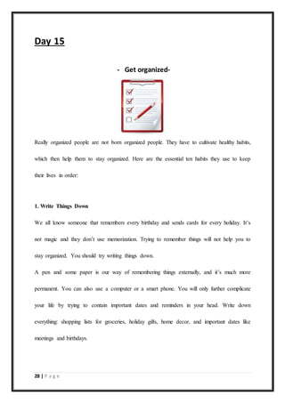 28 | P a g e
Day 15
- Get organized-
Really organized people are not born organized people. They have to cultivate healthy habits,
which then help them to stay organized. Here are the essential ten habits they use to keep
their lives in order:
1. Write Things Down
We all know someone that remembers every birthday and sends cards for every holiday. It’s
not magic and they don’t use memorization. Trying to remember things will not help you to
stay organized. You should try writing things down.
A pen and some paper is our way of remembering things externally, and it’s much more
permanent. You can also use a computer or a smart phone. You will only further complicate
your life by trying to contain important dates and reminders in your head. Write down
everything: shopping lists for groceries, holiday gifts, home decor, and important dates like
meetings and birthdays.
 