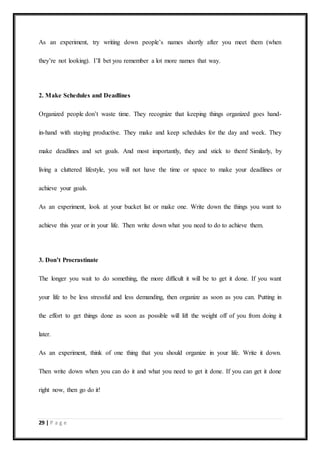 29 | P a g e
As an experiment, try writing down people’s names shortly after you meet them (when
they’re not looking). I’ll bet you remember a lot more names that way.
2. Make Schedules and Deadlines
Organized people don’t waste time. They recognize that keeping things organized goes hand-
in-hand with staying productive. They make and keep schedules for the day and week. They
make deadlines and set goals. And most importantly, they and stick to them! Similarly, by
living a cluttered lifestyle, you will not have the time or space to make your deadlines or
achieve your goals.
As an experiment, look at your bucket list or make one. Write down the things you want to
achieve this year or in your life. Then write down what you need to do to achieve them.
3. Don’t Procrastinate
The longer you wait to do something, the more difficult it will be to get it done. If you want
your life to be less stressful and less demanding, then organize as soon as you can. Putting in
the effort to get things done as soon as possible will lift the weight off of you from doing it
later.
As an experiment, think of one thing that you should organize in your life. Write it down.
Then write down when you can do it and what you need to get it done. If you can get it done
right now, then go do it!
 
