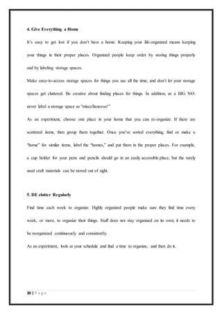 30 | P a g e
4. Give Everything a Home
It’s easy to get lost if you don’t have a home. Keeping your life-organized means keeping
your things in their proper places. Organized people keep order by storing things properly
and by labeling storage spaces.
Make easy-to-access storage spaces for things you use all the time, and don’t let your storage
spaces get cluttered. Be creative about finding places for things. In addition, as a BIG NO:
never label a storage space as “miscellaneous!”
As an experiment, choose one place in your home that you can re-organize. If there are
scattered items, then group them together. Once you’ve sorted everything, find or make a
“home” for similar items, label the “homes,” and put them in the proper places. For example,
a cup holder for your pens and pencils should go in an easily accessible place, but the rarely
used craft materials can be stored out of sight.
5. DE clutter Regularly
Find time each week to organize. Highly organized people make sure they find time every
week, or more, to organize their things. Stuff does not stay organized on its own; it needs to
be reorganized continuously and consistently.
As an experiment, look at your schedule and find a time to organize, and then do it.
 