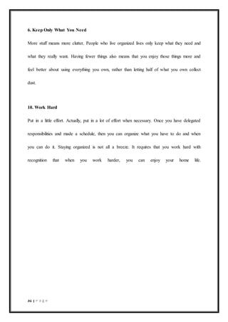 31 | P a g e
6. Keep Only What You Need
More stuff means more clutter. People who live organized lives only keep what they need and
what they really want. Having fewer things also means that you enjoy those things more and
feel better about using everything you own, rather than letting half of what you own collect
dust.
10. Work Hard
Put in a little effort. Actually, put in a lot of effort when necessary. Once you have delegated
responsibilities and made a schedule, then you can organize what you have to do and when
you can do it. Staying organized is not all a breeze. It requires that you work hard with
recognition that when you work harder, you can enjoy your home life.
 