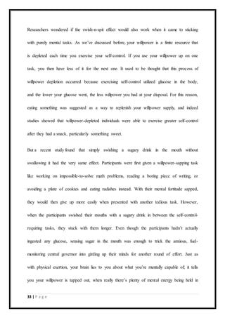 33 | P a g e
Researchers wondered if the swish-n-spit effect would also work when it came to sticking
with purely mental tasks. As we’ve discussed before, your willpower is a finite resource that
is depleted each time you exercise your self-control. If you use your willpower up on one
task, you then have less of it for the next one. It used to be thought that this process of
willpower depletion occurred because exercising self-control utilized glucose in the body,
and the lower your glucose went, the less willpower you had at your disposal. For this reason,
eating something was suggested as a way to replenish your willpower supply, and indeed
studies showed that willpower-depleted individuals were able to exercise greater self-control
after they had a snack, particularly something sweet.
But a recent study found that simply swishing a sugary drink in the mouth without
swallowing it had the very same effect. Participants were first given a willpower-sapping task
like working on impossible-to-solve math problems, reading a boring piece of writing, or
avoiding a plate of cookies and eating radishes instead. With their mental fortitude sapped,
they would then give up more easily when presented with another tedious task. However,
when the participants swished their mouths with a sugary drink in between the self-control-
requiring tasks, they stuck with them longer. Even though the participants hadn’t actually
ingested any glucose, sensing sugar in the mouth was enough to trick the anxious, fuel-
monitoring central governor into girding up their minds for another round of effort. Just as
with physical exertion, your brain lies to you about what you’re mentally capable of; it tells
you your willpower is tapped out, when really there’s plenty of mental energy being held in
 