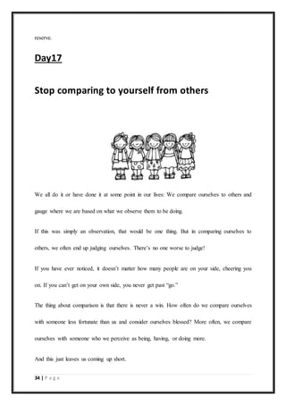 34 | P a g e
reserve.
Day17
Stop comparing to yourself from others
We all do it or have done it at some point in our lives: We compare ourselves to others and
gauge where we are based on what we observe them to be doing.
If this was simply an observation, that would be one thing. But in comparing ourselves to
others, we often end up judging ourselves. There’s no one worse to judge!
If you have ever noticed, it doesn’t matter how many people are on your side, cheering you
on. If you can’t get on your own side, you never get past “go.”
The thing about comparison is that there is never a win. How often do we compare ourselves
with someone less fortunate than us and consider ourselves blessed? More often, we compare
ourselves with someone who we perceive as being, having, or doing more.
And this just leaves us coming up short.
 