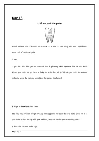 37 | P a g e
Day 18
- Move past the pain-
We’ve all been hurt. You can’t be an adult — or teen — alive today who hasn’t experienced
some kind of emotional pain.
It hurts.
I get that. But what you do with that hurt is probably more important than the hurt itself.
Would you prefer to get back to being an active liver of life? Or do you prefer to ruminate
endlessly about the past and something that cannot be changed
5 Ways to Let Go of Past Hurts
The only way you can accept new joy and happiness into your life is to make space for it. If
your heart is filled full up with pain and hurt, how can you be open to anything new?
1. Make the decision to let it go.
 