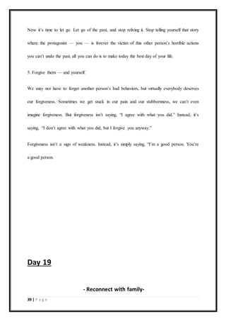 39 | P a g e
Now it’s time to let go. Let go of the past, and stop reliving it. Stop telling yourself that story
where the protagonist — you — is forever the victim of this other person’s horrible actions
you can’t undo the past, all you can do is to make today the best day of your life.
5. Forgive them — and yourself.
We may not have to forget another person’s bad behaviors, but virtually everybody deserves
our forgiveness. Sometimes we get stuck in our pain and our stubbornness, we can’t even
imagine forgiveness. But forgiveness isn’t saying, “I agree with what you did.” Instead, it’s
saying, “I don’t agree with what you did, but I forgive you anyway.”
Forgiveness isn’t a sign of weakness. Instead, it’s simply saying, “I’m a good person. You’re
a good person.
Day 19
- Reconnect with family-
 