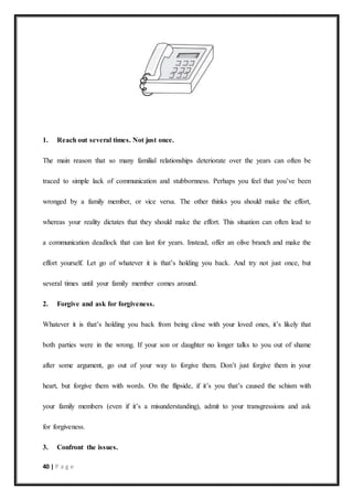40 | P a g e
1. Reach out several times. Not just once.
The main reason that so many familial relationships deteriorate over the years can often be
traced to simple lack of communication and stubbornness. Perhaps you feel that you’ve been
wronged by a family member, or vice versa. The other thinks you should make the effort,
whereas your reality dictates that they should make the effort. This situation can often lead to
a communication deadlock that can last for years. Instead, offer an olive branch and make the
effort yourself. Let go of whatever it is that’s holding you back. And try not just once, but
several times until your family member comes around.
2. Forgive and ask for forgiveness.
Whatever it is that’s holding you back from being close with your loved ones, it’s likely that
both parties were in the wrong. If your son or daughter no longer talks to you out of shame
after some argument, go out of your way to forgive them. Don’t just forgive them in your
heart, but forgive them with words. On the flipside, if it’s you that’s caused the schism with
your family members (even if it’s a misunderstanding), admit to your transgressions and ask
for forgiveness.
3. Confront the issues.
 