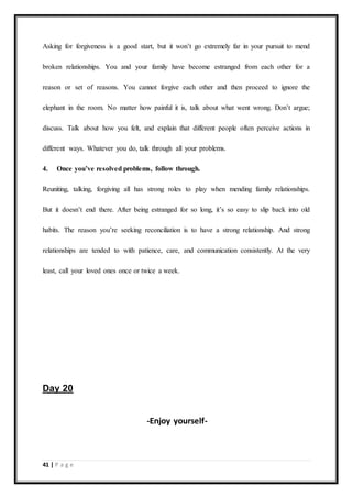 41 | P a g e
Asking for forgiveness is a good start, but it won’t go extremely far in your pursuit to mend
broken relationships. You and your family have become estranged from each other for a
reason or set of reasons. You cannot forgive each other and then proceed to ignore the
elephant in the room. No matter how painful it is, talk about what went wrong. Don’t argue;
discuss. Talk about how you felt, and explain that different people often perceive actions in
different ways. Whatever you do, talk through all your problems.
4. Once you’ve resolved problems, follow through.
Reuniting, talking, forgiving all has strong roles to play when mending family relationships.
But it doesn’t end there. After being estranged for so long, it’s so easy to slip back into old
habits. The reason you’re seeking reconciliation is to have a strong relationship. And strong
relationships are tended to with patience, care, and communication consistently. At the very
least, call your loved ones once or twice a week.
Day 20
-Enjoy yourself-
 