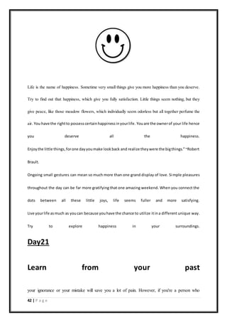 42 | P a g e
Life is the name of happiness. Sometime very small things give you more happiness than you deserve.
Try to find out that happiness, which give you fully satisfaction. Little things seem nothing, but they
give peace, like those meadow flowers, which individually seem odorless but all together perfume the
air. You have the rightto possesscertainhappinessinyourlife. Youare the ownerof your life hence
you deserve all the happiness.
Enjoythe little things,forone dayyoumake lookback and realize theywere the bigthings.”~Robert
Brault.
Ongoing small gestures can mean so much more than one grand display of love. Simple pleasures
throughout the day can be far more gratifying that one amazing weekend. When you connect the
dots between all these little joys, life seems fuller and more satisfying.
Live yourlife asmuch as youcan because youhave the chance to utilize itina different unique way.
Try to explore happiness in your surroundings.
Day21
Learn from your past
your ignorance or your mistake will save you a lot of pain. However, if you're a person who
 
