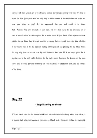 43 | P a g e
knows it all, then you've got a lot of heavy-hearted experiences coming your way. It’s time to
move on from your past. But the only way to move further is to understand that what has
your past given to you? Try to understand that gap and avoid it in future.
Rick Warren: 'We are products of our past, but we don't have to be prisoners of it.'
Past is some kind of acknowledgment for us to do better in your future. If we repeat the same
mistake in our future then it is not good to be saying that we would give extra kind of effort
in our future. Past is for the decision making of the present and planning for the future hence
the only way you can accept new joy and happiness into your life is to make space for it.
Moving on is the only right decision for the right future. Learning the lessons of the past
allows you to build personal testimony on solid bedrock of obedience, faith, and the witness
of the Spirit.
Day 22
- Stop listening to them-
With so much love for the material world and low self-esteemed existing within most of us, it
is natural that achieving happiness becomes a difficult task. However, nothing is impossible
 