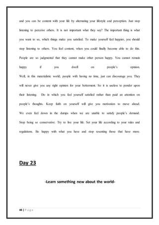 44 | P a g e
and you can be content with your life by alternating your lifestyle and perception. Just stop
listening to perceive others. It is not important what they say? The important thing is what
you want to so, which things make you satisfied. To make yourself feel happier, you should
stop listening to others. You feel content, when you could finally become able to do this.
People are so judgmental that they cannot make other person happy. You cannot remain
happy if you dwell on people’s opinion.
Well, in this materialistic world, people with having no time, just can discourage you. They
will never give you any right opinion for your betterment. So it is useless to ponder upon
their listening. Do in which you feel yourself satisfied rather than paid an attention on
people’s thoughts. Keep faith on yourself will give you motivation to move ahead.
We even feel down in the dumps when we are unable to satisfy people’s demand.
Stop being so conservative. Try to live your life. Set your life according to your rules and
regulations. Be happy with what you have and stop resenting those that have more.
Day 23
-Learn something new about the world-
 