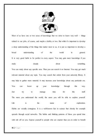 45 | P a g e
Most of us have one or two areas of knowledge that we strive to know very well — things
related to our jobs, of course, and maybe a hobby or two. But while it’s important to develop
a deep understanding of the things that matter most to us, it is just as important to develop a
broad understanding of the world in general.
It is very good habit to be perfect in every aspect. You may gain more knowledge if you
study deeply about something.
You can study about any specific area. Then you can search it on Internet. You may get much
relevant material about any topic. You may search that article from your university library. It
may help to gather more material. It may increase your knowledge about any particular era.
You can boost up your knowledge through this way.
Just try to manage time for this stuff.
The more you understand the world, the more you will be able to explore yourself.
Life is the name of exploration.
Habits are socially contagious. It is a well-known fact in science that obesity for example
spreads through social networks. The habits and thinking patterns of those you spend time
with rub off on you. Expose yourself to people who are smarter than you in order to benefit
 