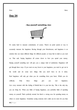 46 | P a g e
from them.
Day 24
- Buy yourself something nice-
It's surely hard to measure contentment, of course. There's no point system or way to
accurately measure the happiness flowing through your bloodstream, and happiness is an
emotion that can mean different things for different people, so keep that in mind as you read
on. That said, buying happiness all comes down to how you spend your money.
Buying yourself something new will give you a unique kind of satisfaction. Happiness will
get through these ways. If you want an easy boost to your happiness, you need to get out in
the world and do some new things. But you don't have to do it alone.
Real happiness will only get when you do something from your heart. Which you do
selflessly. Only those things give you real happiness.
Live every moment with this feeling of blissful that it is your last day. This is the only day
you are living for. When you think of buying happiness, you probably think of spending
money on yourself. That's perfectly normal, but there's a strong case for spending money on
others to create happiness. Sometimes seeing someone else's smile can do more for you than
 