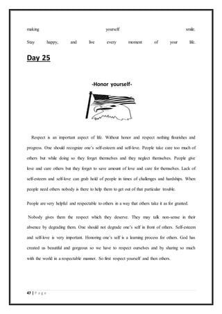 47 | P a g e
making yourself smile.
Stay happy, and live every moment of your life.
Day 25
-Honor yourself-
Respect is an important aspect of life. Without honor and respect nothing flourishes and
progress. One should recognize one’s self-esteem and self-love. People take care too much of
others but while doing so they forget themselves and they neglect themselves. People give
love and care others but they forget to save amount of love and care for themselves. Lack of
self-esteem and self-love can grab hold of people in times of challenges and hardships. When
people need others nobody is there to help them to get out of that particular trouble.
People are very helpful and respectable to others in a way that others take it as for granted.
Nobody gives them the respect which they deserve. They may talk non-sense in their
absence by degrading them. One should not degrade one’s self in front of others. Self-esteem
and self-love is very important. Honoring one’s self is a learning process for others. God has
created us beautiful and gorgeous so we have to respect ourselves and by sharing so much
with the world in a respectable manner. So first respect yourself and then others.
 