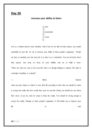 48 | P a g e
Day 26
-Increase your ability to listen-
You as a human deserve more attention. And if you do not find out that respect, you remain
unsatisfied in your life. So try to increase your ability to listen people’s arguments. People
are here to unsatisfy you, but your job is to take it as a motivation. You are not lesser lower
than anyone. Just keep on focus on your abilities and try to build it more.
“There are only two ways to live your life. One is as though nothing is a miracle. The other is
as though everything is a miracle.”
― Albert Einstein
when you give chance to others to view their life according to their will, you should be ready
to accept the reality that how would they react on your life. Firstly, you should not care about
their views, if you do, then be ready to listen the reality. You should be strong enough to
accept the reality. Manage to listen people’s arguments. It will enable you to improve your
life as well.
 