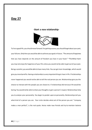 49 | P a g e
Day 27
-Start a new relationship-
To live a goodlife,youshouldmove forward.For gettingsuccess,youshouldforgetabout your past,
your failures.Onlythenyouwouldbe able toachieve yourgoalsinfuture. “The amountof happiness
that you have depends on the amount of freedom you have in your heart.” ~ThichNhat Hanh
you may not enjoy the happiness of your life unless you would not be able to get out of your past.
Beinga socialist,youwouldbe able to have many links. You can get more knowledge, which would
give youmore benefits.Havingarelationshipisaveryimportantthingto have inlife. If relationships
never happened you would not be able to tell the real person you are. Relationships give you the
chance to interact with the people you are closest to. If relationships did not occur life would be
boring.Youwouldnotbe able to share yourthoughts or gain a person’s respect. Relationships help
you to analyze your personality. You begin to ponder upon on personality. Relationships tell you
what kind of a person you are. Your circle decides what sort of the person you are.” Company
makes a man perfect”, is the real quote. Hence make new friends and try to maintain balance
 