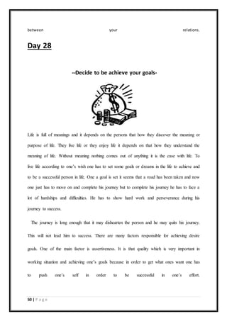 50 | P a g e
between your relations.
Day 28
--Decide to be achieve your goals-
Life is full of meanings and it depends on the persons that how they discover the meaning or
purpose of life. They live life or they enjoy life it depends on that how they understand the
meaning of life. Without meaning nothing comes out of anything it is the case with life. To
live life according to one’s wish one has to set some goals or dreams in the life to achieve and
to be a successful person in life. One a goal is set it seems that a road has been taken and now
one just has to move on and complete his journey but to complete his journey he has to face a
lot of hardships and difficulties. He has to show hard work and perseverance during his
journey to success.
The journey is long enough that it may dishearten the person and he may quits his journey.
This will not lead him to success. There are many factors responsible for achieving desire
goals. One of the main factor is assertiveness. It is that quality which is very important in
working situation and achieving one’s goals because in order to get what ones want one has
to push one’s self in order to be successful in one’s effort.
 