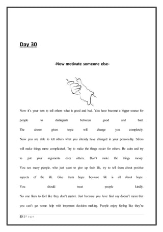 53 | P a g e
Day 30
-Now motivate someone else-
Now it’s your turn to tell others what is good and bad. You have become a bigger source for
people to distinguish between good and bad.
The above given topic will change you completely.
Now you are able to tell others what you already have changed in your personality. Stress
will make things more complicated. Try to make the things easier for others. Be calm and try
to put your arguments over others. Don’t make the things messy.
You see many people, who just want to give up their life, try to tell them about positive
aspects of the life. Give them hope because life is all about hope.
You should treat people kindly.
No one likes to feel like they don’t matter. Just because you have final say doesn’t mean that
you can’t get some help with important decision making. People enjoy feeling like they’re
 