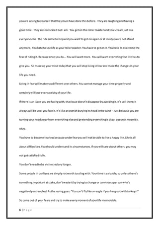 6 | P a g e
youare sayingto yourself thattheymusthave done thisbefore. Theyare laughingandhavinga
goodtime. Theyare not scaredbut I am. You geton the rollercoasterand youscreamjust like
everyone else.The ride come tostopand youwantto get on againor at leastyouare not afraid
anymore. You hate to see life asyourrollercoaster.Youhave to get onit. You have toovercome the
fearof ridingit.Because once youdo….You will wantmore. You will wanteverythingthatlife hasto
give you. So make up yourmindtodaythat you will stoplivinginfearandmake the changesin your
life youneed.
Livinginfearwill make youdifferentoverothers.Youcannotmanage yourtime properlyand
certainlywill loseeveryactivityof yourlife.
If there is an issue youare facingwith,thatissue doesn’tdisappearbyavoidingit.It’sstill there;it
alwayswill be until youface it.It’slike anostrichburyingitsheadinthe sand – Just because youare
turningyourheadaway fromeverythingelseandpretendingeverythingisokay,doesnotmeanitis
okay.
You have to become fearlessbecause underfearyouwill notbe able tolive ahappylife.Life isall
aboutdifficulties.Youshouldunderstanditscircumstances.If youwill care aboutothers,youmay
not getsatisfiedfully.
You don’tneedtobe victimizedanylonger.
Some people inourlivesare simplynotworthtusslingwith.Yourtime isvaluable,sounlessthere’s
somethingimportantatstake,don’twaste itbytryingto change or convince a personwho’s
negativelyentrenched.Asthe sayinggoes:“Youcan’t flylike aneagle if youhangout withturkeys!”
So came out of yourfearsand try to make everymomentof yourlife memorable.
 