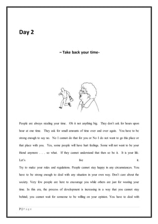 7 | P a g e
Day 2
– Take back your time-
People are always stealing your time. Oh it not anything big. They don’t ask for hours upon
hour at one time. They ask for small amounts of time over and over again. You have to be
strong enough to say no. No I cannot do that for you or No I do not want to go this place or
that place with you. Yes, some people will have hurt feelings. Some will not want to be your
friend anymore . . . so what. If they cannot understand that then so be it. It is your life.
Let’s live it.
Try to make your rules and regulations. People cannot stay happy in any circumstances. You
have to be strong enough to deal with any situation in your own way. Don’t care about the
society. Very few people are here to encourage you while others are just for wasting your
time. In this era, the process of development is increasing in a way that you cannot stay
behind; you cannot wait for someone to be willing on your opinion. You have to deal with
 
